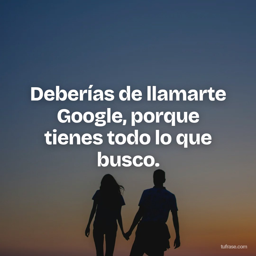 Deberías de llamarte Google, porque tienes todo lo que busco.