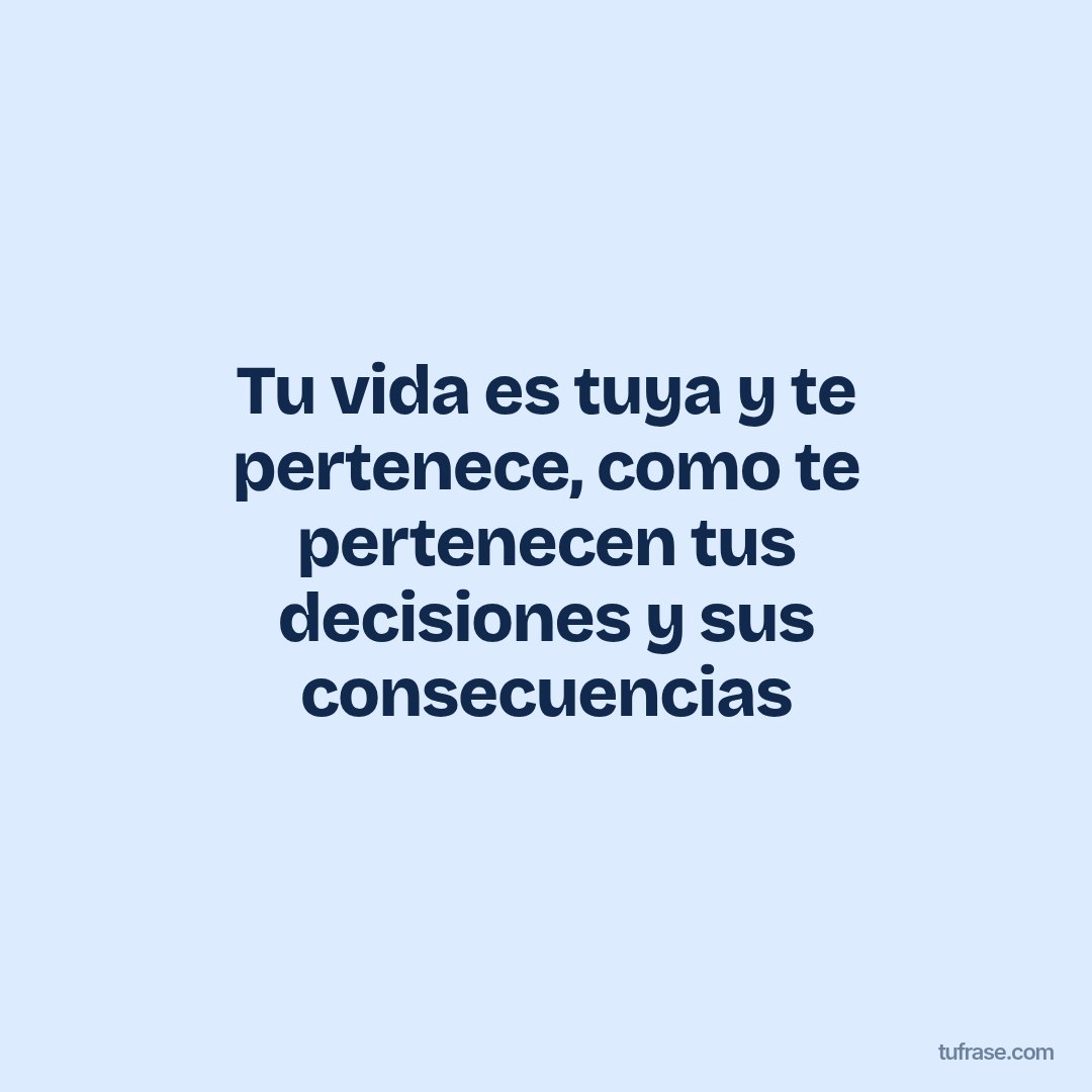 Tu vida es tuya y te pertenece, como te pertenecen tus decisiones y sus consecuencias