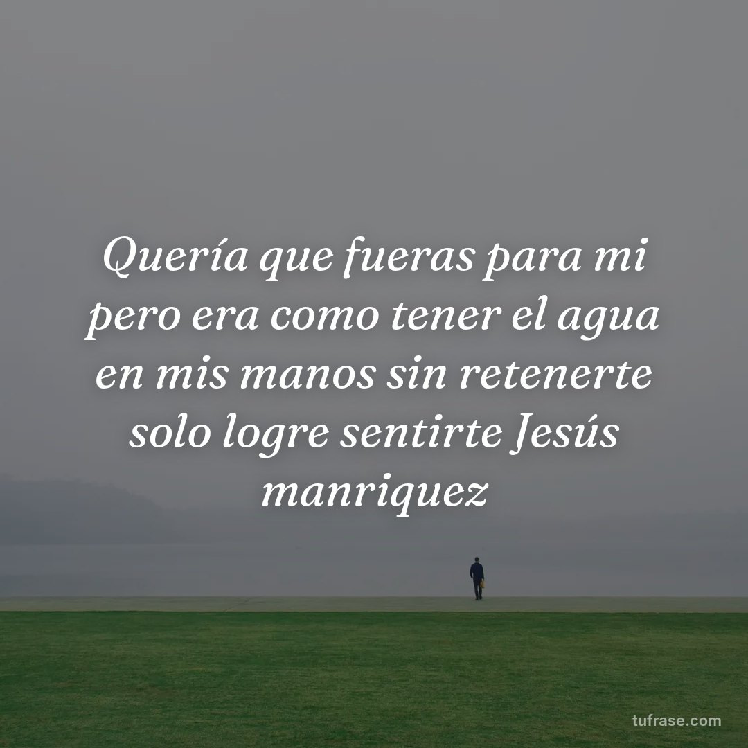 Quería que fueras para mi pero era como tener el agua en mis manos sin retenerte solo logre sentirte Jesús manriquez