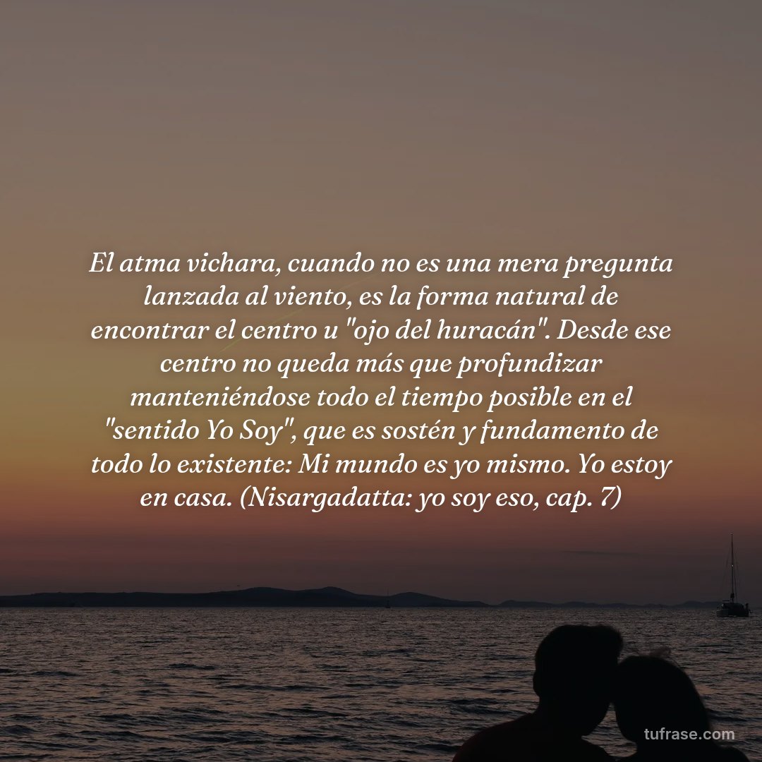 El atma vichara, cuando no es una mera pregunta lanzada al viento, es la forma natural de encontrar el centro u "ojo del huracán". Desde ese centro no queda más que profundizar manteniéndose todo el tiempo posible en el "sentido Yo Soy", que es sostén y fundamento de todo lo existente: Mi mundo es yo mismo. Yo estoy en casa. (Nisargadatta: yo soy eso, cap. 7)