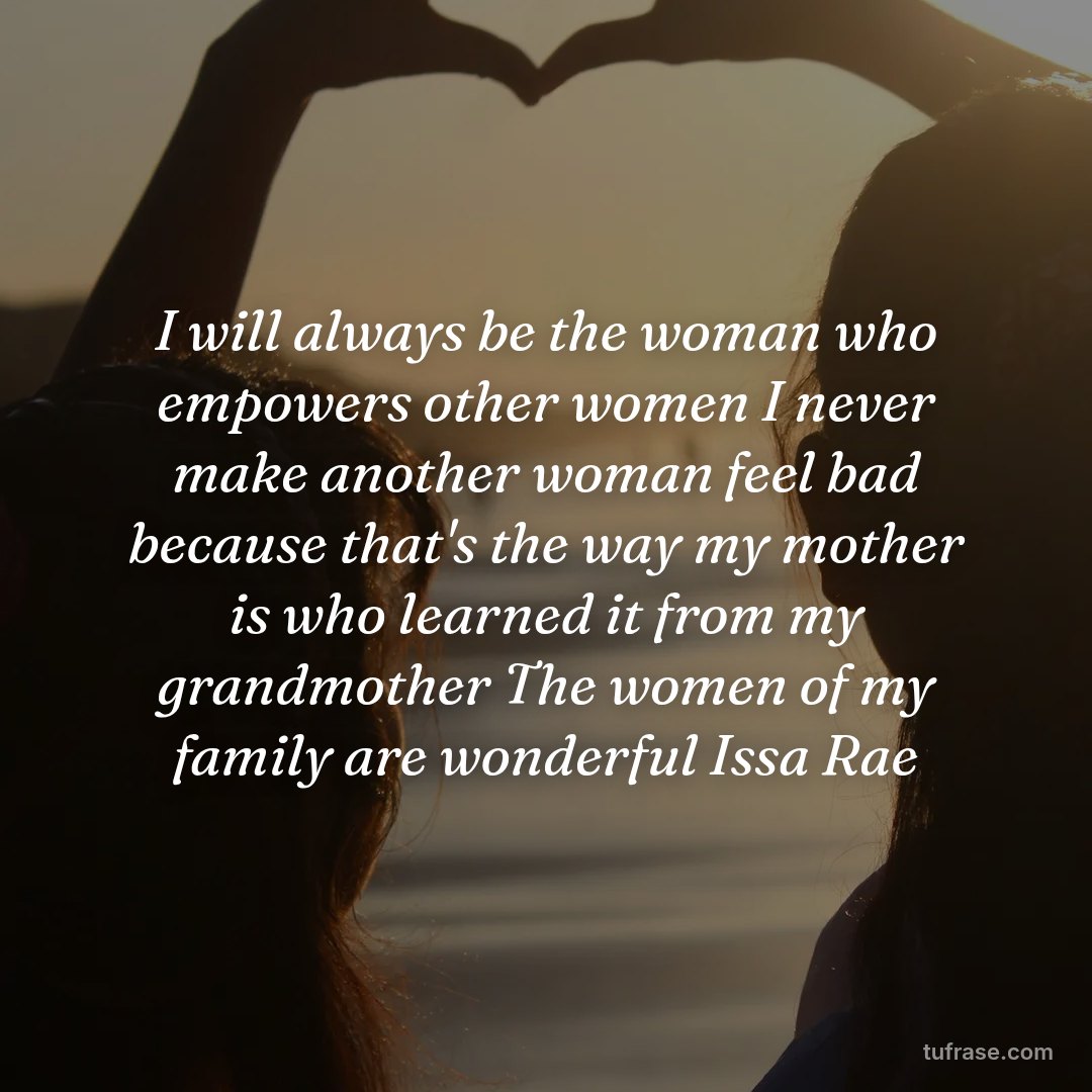 I will always be the woman who empowers other women I never make another woman feel bad because that's the way my mother is who learned it from my grandmother The women of my family are wonderful Issa Rae
