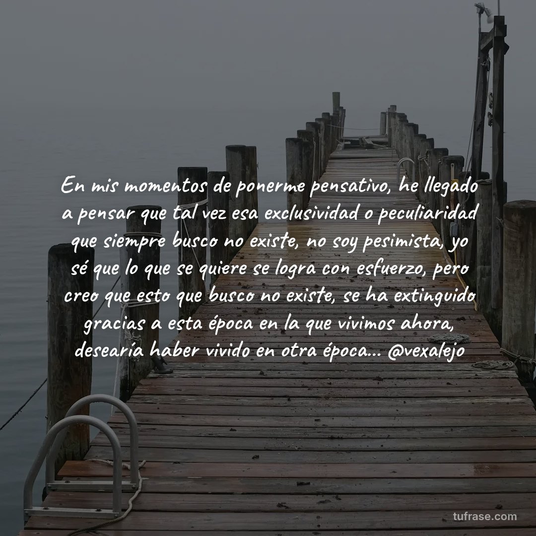 En mis momentos de ponerme pensativo, he llegado a pensar que tal vez esa exclusividad o peculiaridad que siempre busco no existe, no soy pesimista, yo sé que lo que se quiere se logra con esfuerzo, pero creo que esto que busco no existe, se ha extinguido gracias a esta época en la que vivimos ahora, desearía haber vivido en otra época... @vexalejo