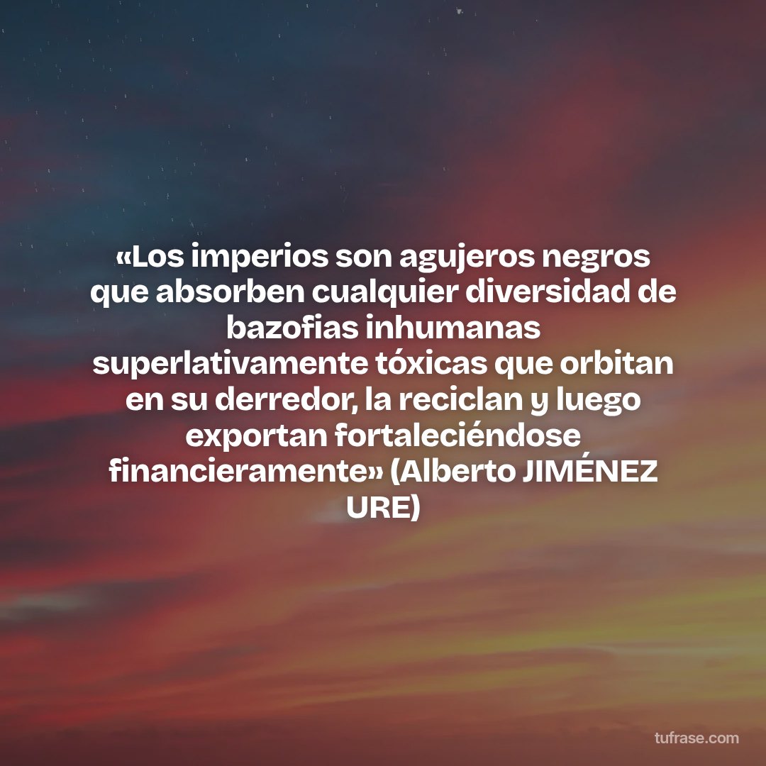 «Los imperios son agujeros negros que absorben cualquier diversidad de bazofias inhumanas superlativamente tóxicas que orbitan en su derredor, la reciclan y luego exportan fortaleciéndose financieramente» (Alberto JIMÉNEZ URE)