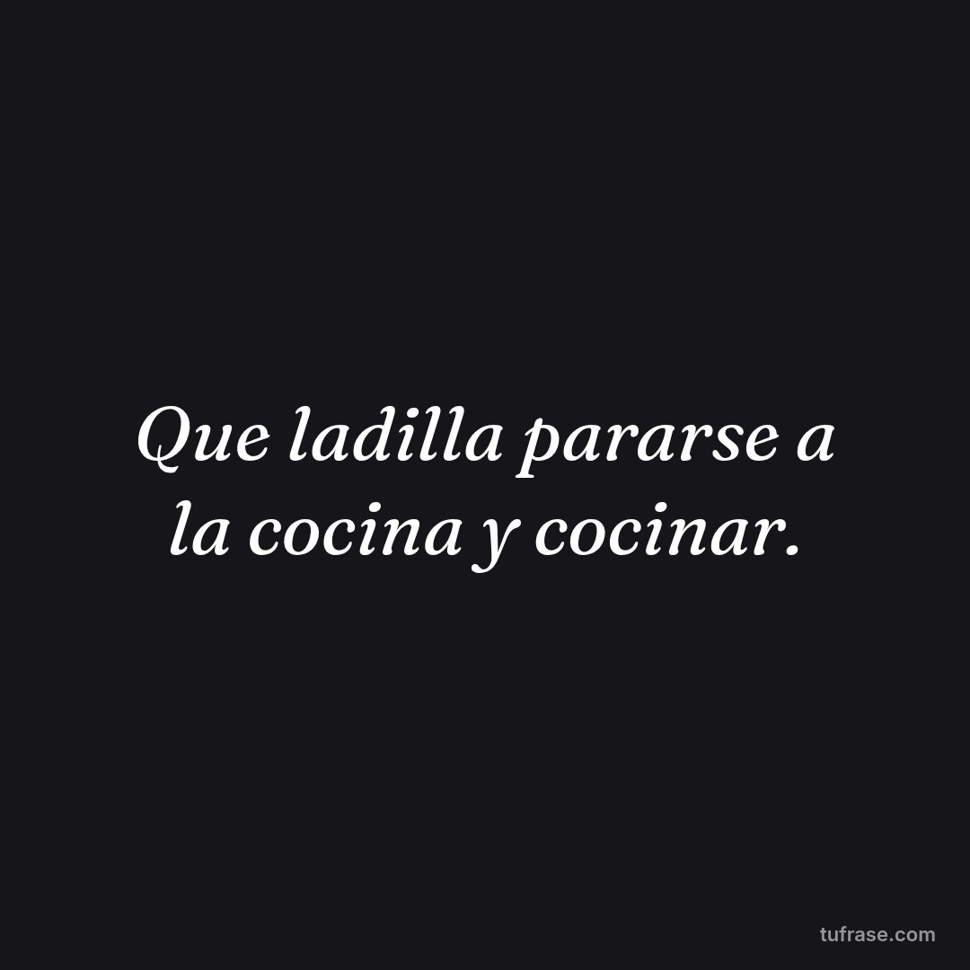 Que ladilla pararse a la cocina y cocinar.