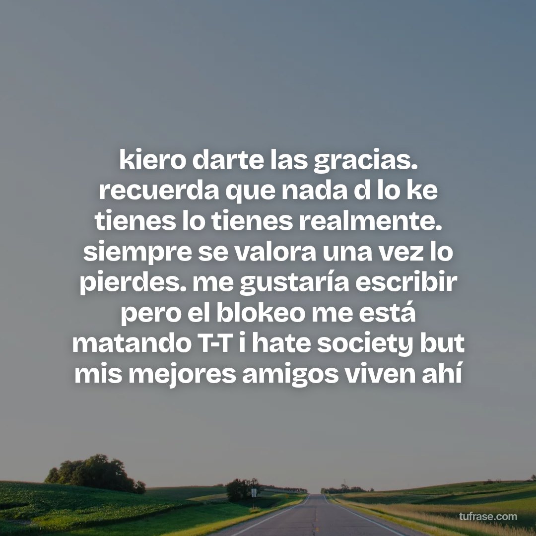 kiero darte las gracias. recuerda que nada d lo ke tienes lo tienes realmente. siempre se valora una vez lo pierdes. me gustaría escribir pero el blokeo me está matando T-T i hate society but mis mejores amigos viven ahí