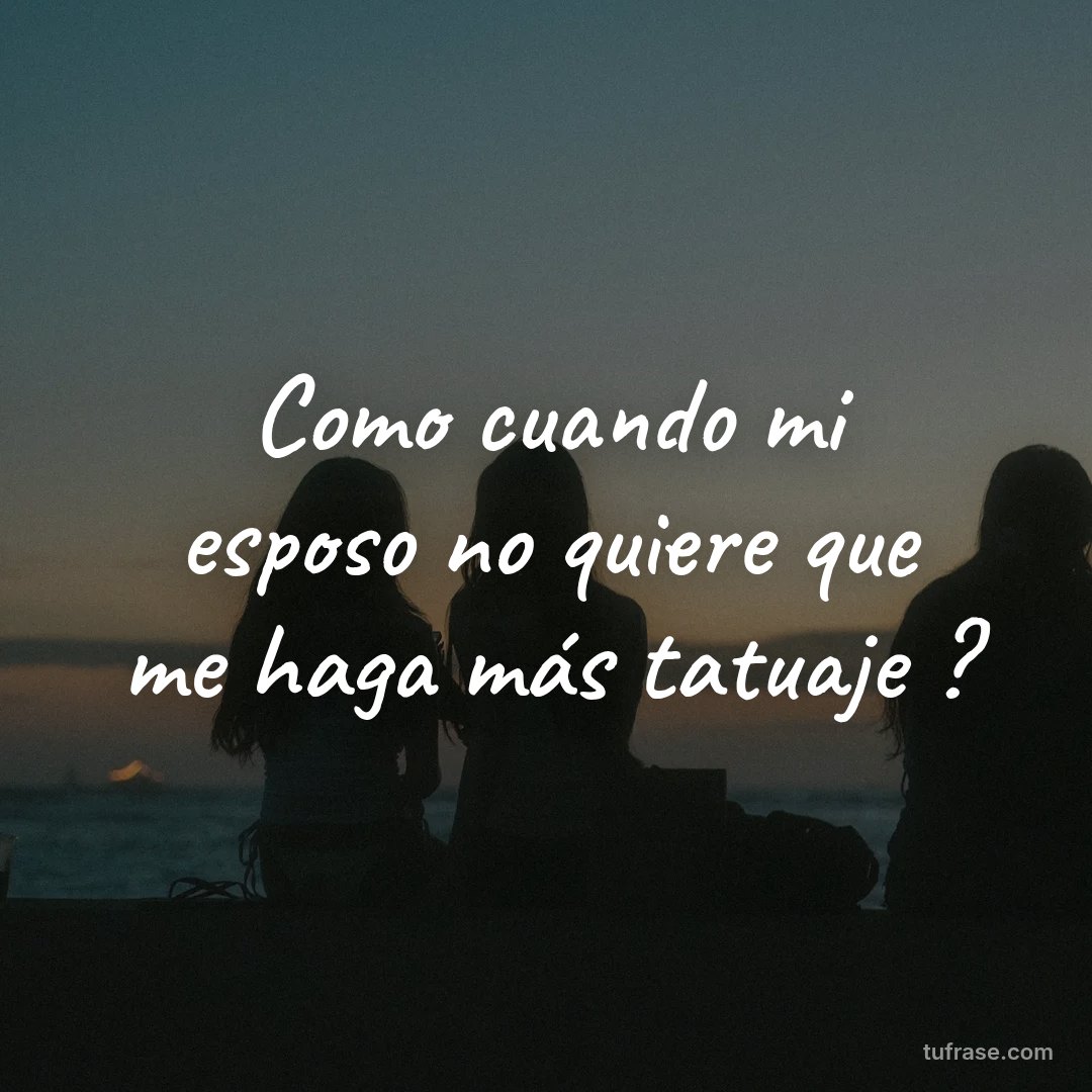 Como cuando mi esposo no quiere que me haga más tatuaje ?