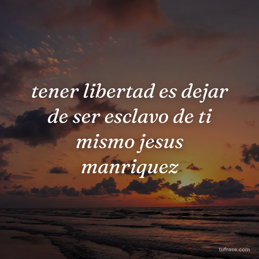 tener libertad es dejar de ser esclavo de ti mismo jesus manriquez
