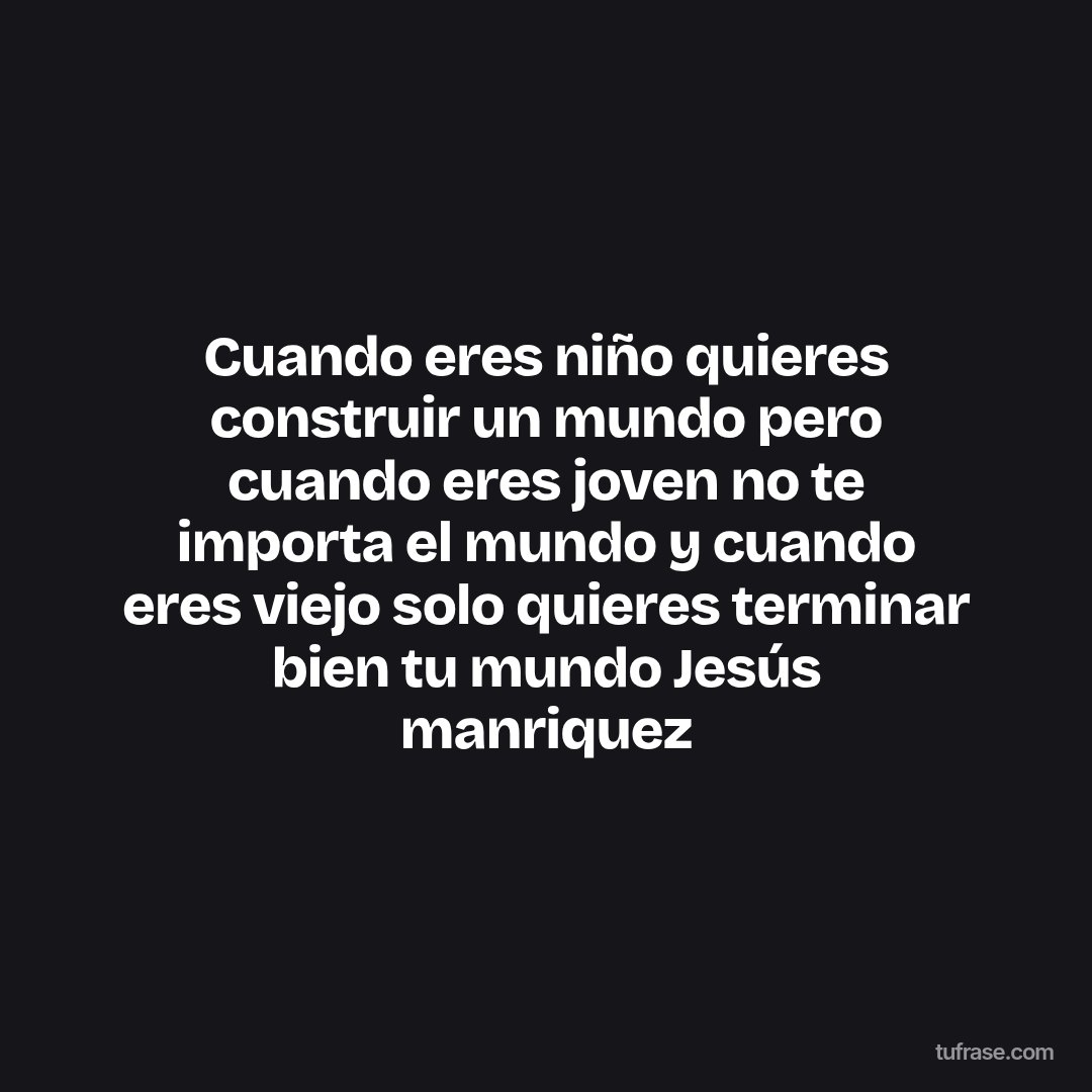 Cuando eres niño quieres construir un mundo pero cuando eres joven no te importa el mundo y cuando eres viejo solo quieres terminar bien tu mundo Jesús manriquez