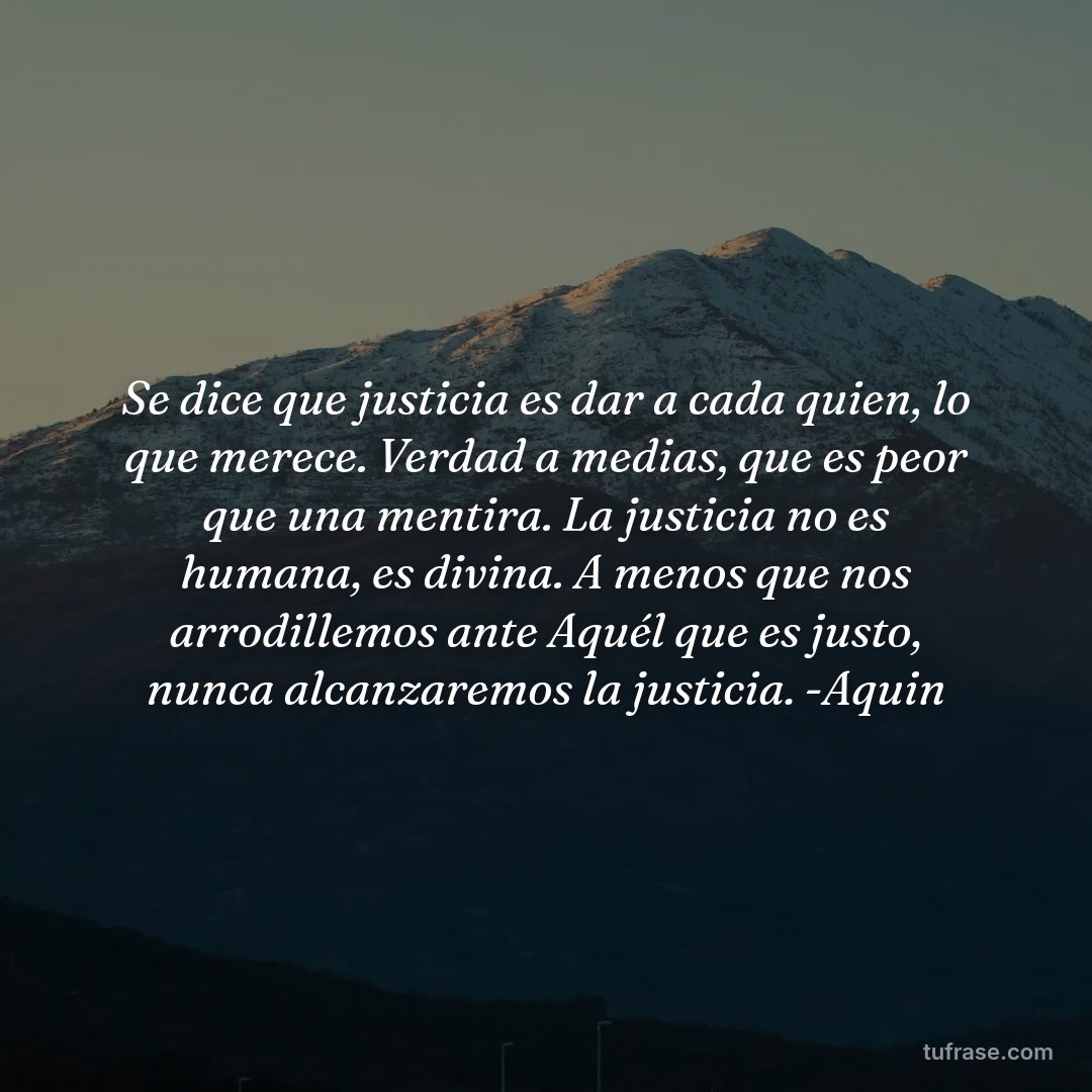 Se dice que justicia es dar a cada quien, lo que merece. Verdad a medias, que es peor que una mentira. La justicia no es humana, es divina. A menos que nos arrodillemos ante Aquél que es justo, nunca alcanzaremos la justicia. -Aquin