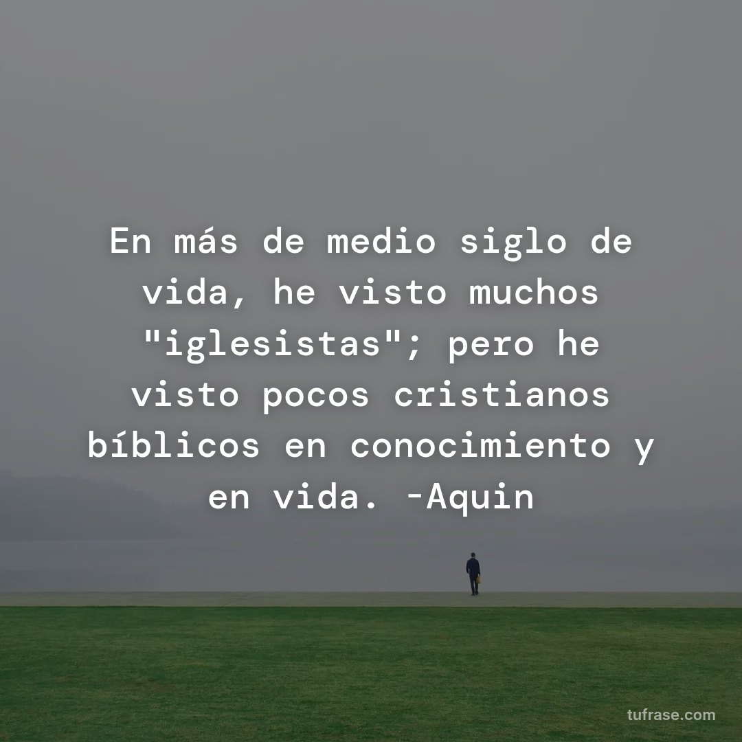 En más de medio siglo de vida, he visto muchos "iglesistas"; pero he visto pocos cristianos bíblicos en conocimiento y en vida. -Aquin