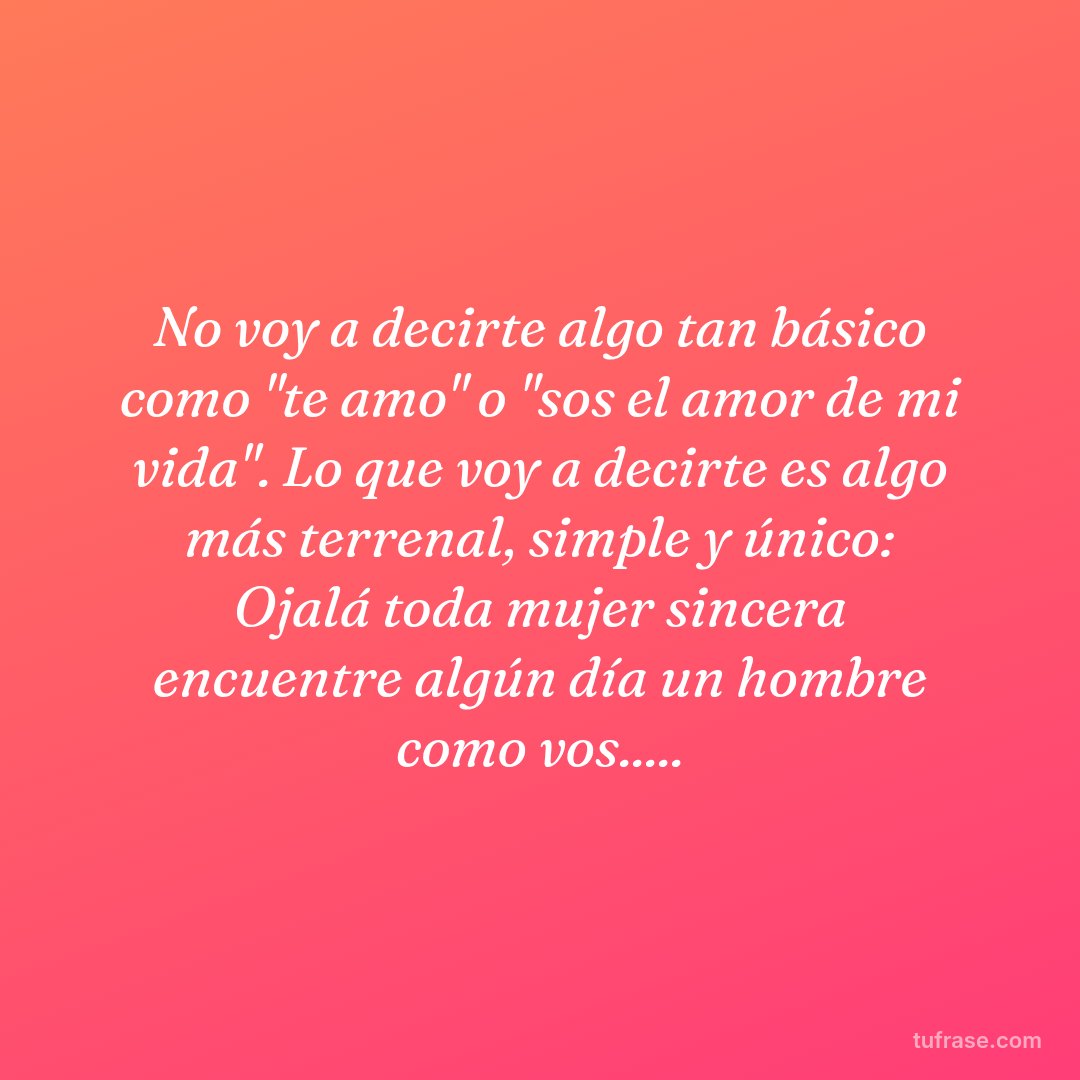 No voy a decirte algo tan básico como "te amo" o "sos el amor de mi vida". Lo que voy a decirte es algo más terrenal, simple y único: Ojalá toda mujer sincera encuentre algún día un hombre como vos.....