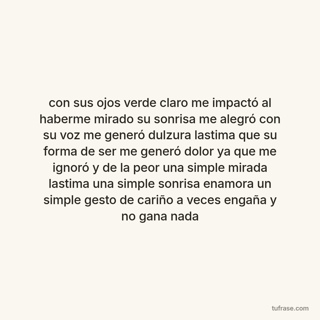 con sus ojos verde claro me impactó al haberme mirado su sonrisa me alegró con su voz me generó dulzura lastima que su forma de ser me generó dolor ya que me ignoró y de la peor una simple mirada lastima una simple sonrisa enamora un simple gesto de cariño a veces engaña y no gana nada