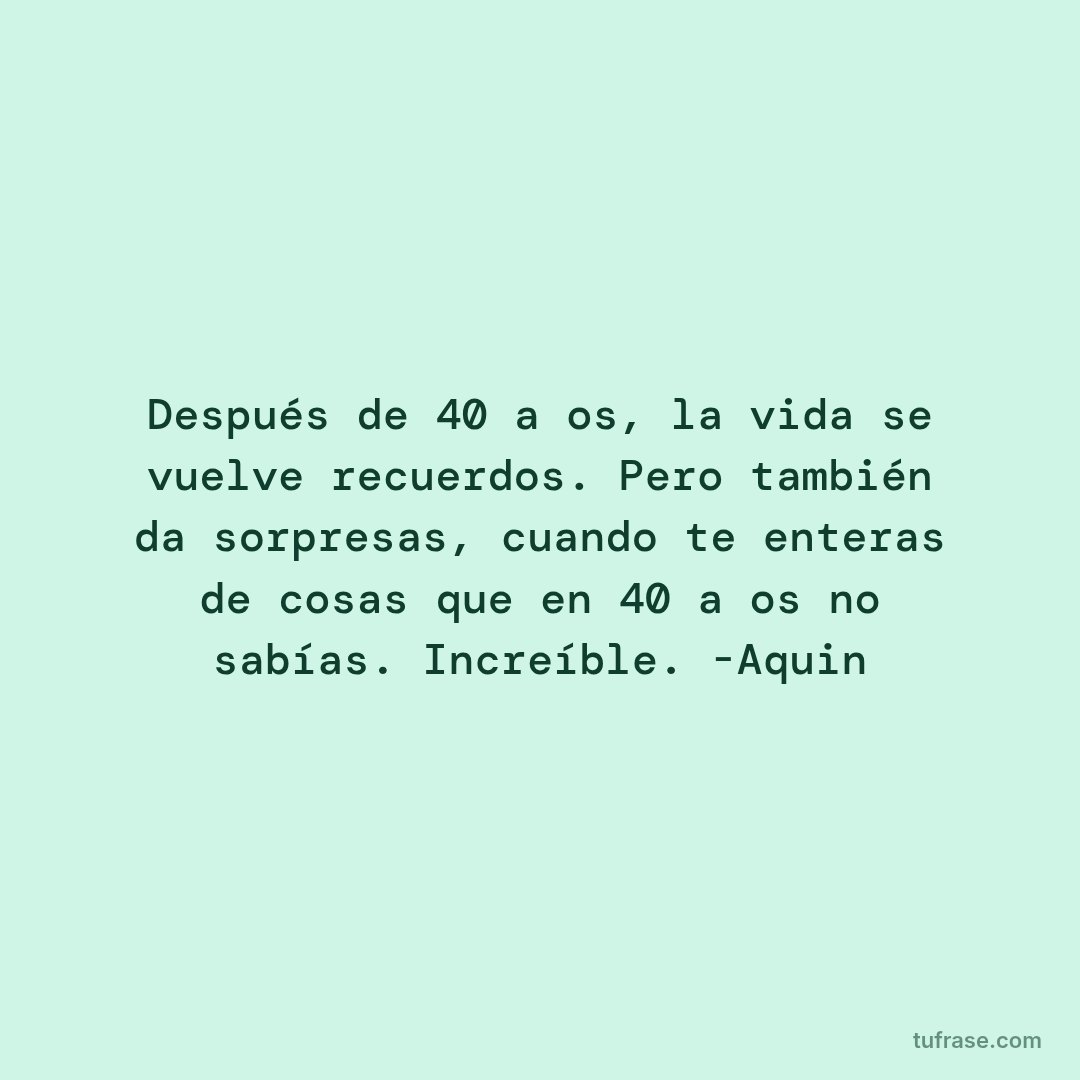 Después de 40 años, la vida se vuelve recuerdos. Pero también da sorpresas, cuando te enteras de cosas que en 40 años no sabías. Increíble. -Aquin