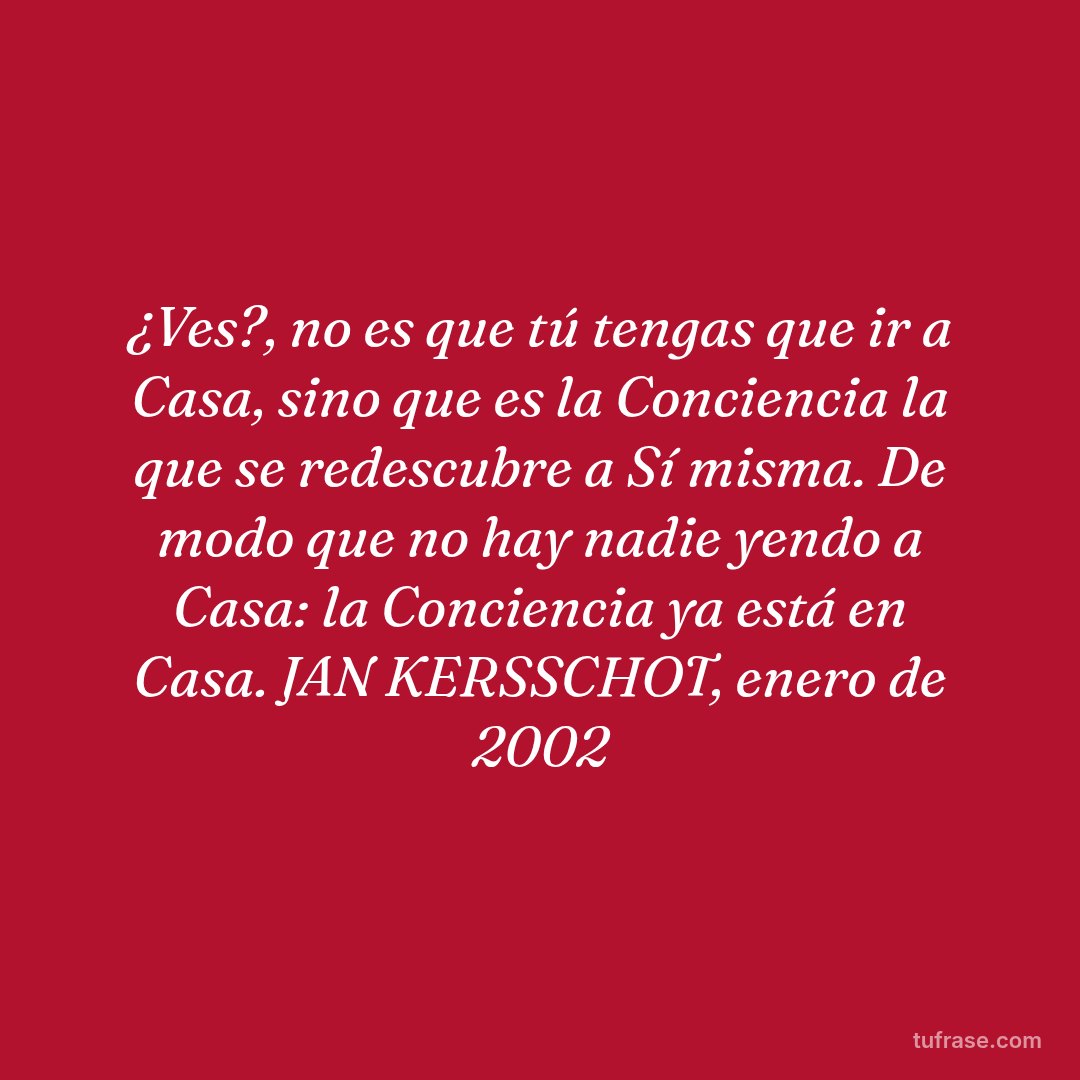 ¿Ves?, no es que tú tengas que ir a Casa, sino que es la Conciencia la que se redescubre a Sí misma. De modo que no hay nadie yendo a Casa: la Conciencia ya está en Casa. JAN KERSSCHOT, enero de 2002