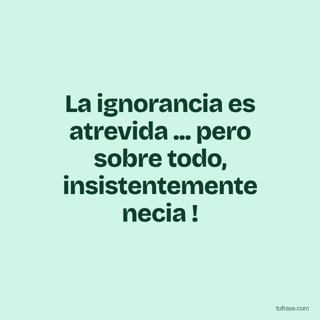 La ignorancia es atrevida ... pero sobre todo, insistentemente necia !