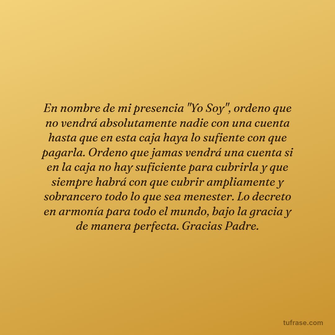 En nombre de mi presencia "Yo Soy", ordeno que no vendrá absolutamente nadie con una cuenta hasta que en esta caja haya lo sufiente con que pagarla. Ordeno que jamas vendrá una cuenta si en la caja no hay suficiente para cubrirla y que siempre habrá con que cubrir ampliamente y sobrancero todo lo que sea menester. Lo decreto en armonía para todo el mundo, bajo la gracia y de manera perfecta. Gracias Padre.