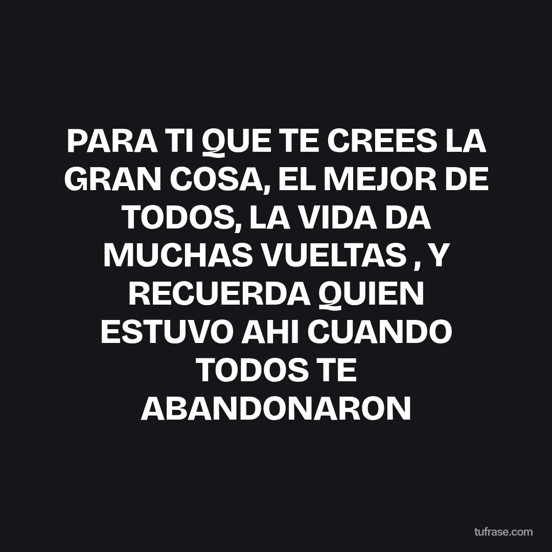 PARA TI QUE TE CREES LA GRAN COSA, EL MEJOR DE TODOS, LA VIDA DA MUCHAS VUELTAS , Y RECUERDA QUIEN ESTUVO AHI CUANDO TODOS TE ABANDONARON