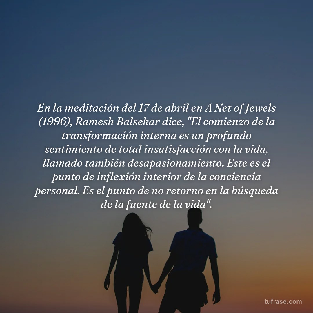 En la meditación del 17 de abril en A Net of Jewels (1996), Ramesh Balsekar dice, "El comienzo de la transformación interna es un profundo sentimiento de total insatisfacción con la vida, llamado también desapasionamiento. Este es el punto de inflexión interior de la conciencia personal. Es el punto de no retorno en la búsqueda de la fuente de la vida".