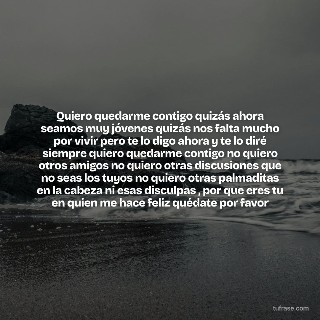 Quiero quedarme contigo quizás ahora seamos muy jóvenes quizás nos falta mucho por vivir pero te lo digo ahora y te lo diré siempre quiero quedarme contigo no quiero otros amigos no quiero otras discusiones que no seas los tuyos no quiero otras palmaditas en la cabeza ni esas disculpas , por que eres tu en quien me hace feliz quédate por favor