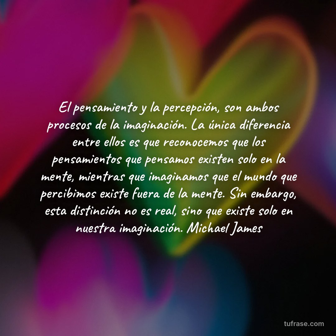 El pensamiento y la percepción, son ambos procesos de la imaginación. La única diferencia entre ellos es que reconocemos que los pensamientos que pensamos existen solo en la mente, mientras que imaginamos que el mundo que percibimos existe fuera de la mente. Sin embargo, esta distinción no es real, sino que existe solo en nuestra imaginación. Michael James