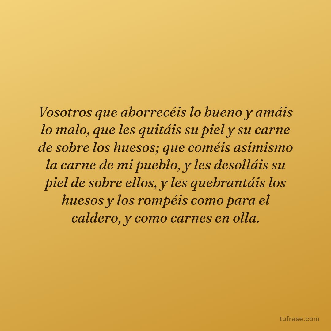 Vosotros que aborrecéis lo bueno y amáis lo malo, que les quitáis su piel y su carne de sobre los huesos; que coméis asimismo la carne de mi pueblo, y les desolláis su piel de sobre ellos, y les quebrantáis los huesos y los rompéis como para el caldero, y como carnes en olla.
