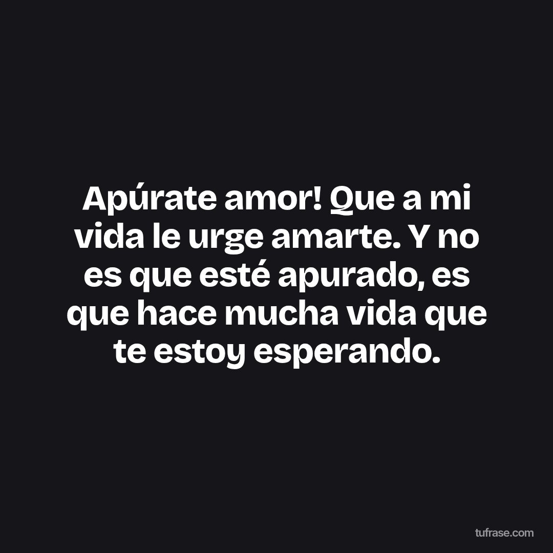 Apúrate amor! Que a mi vida le urge amarte. Y no es que esté apurado, es que hace mucha vida que te estoy esperando.