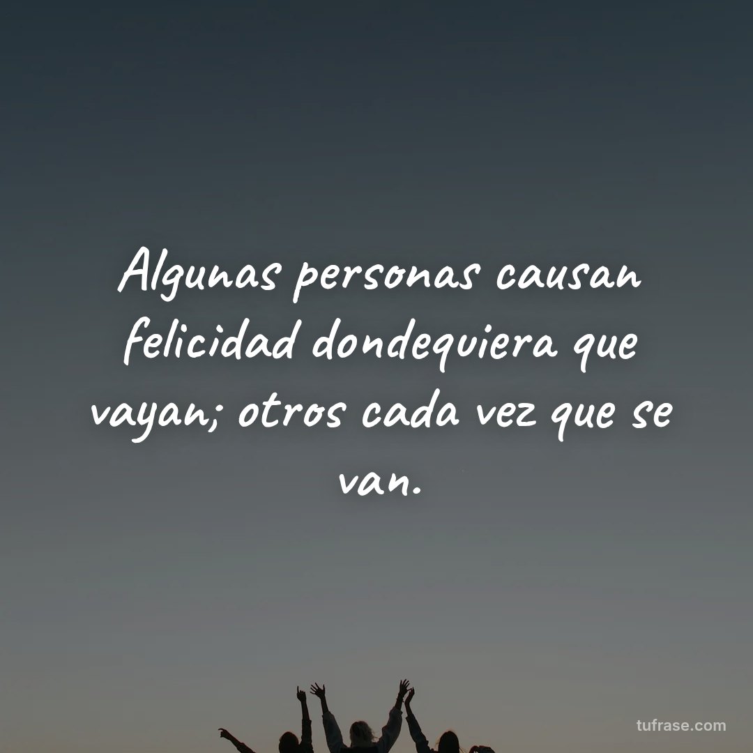 Algunas personas causan felicidad dondequiera que vayan; otros cada vez que se van.