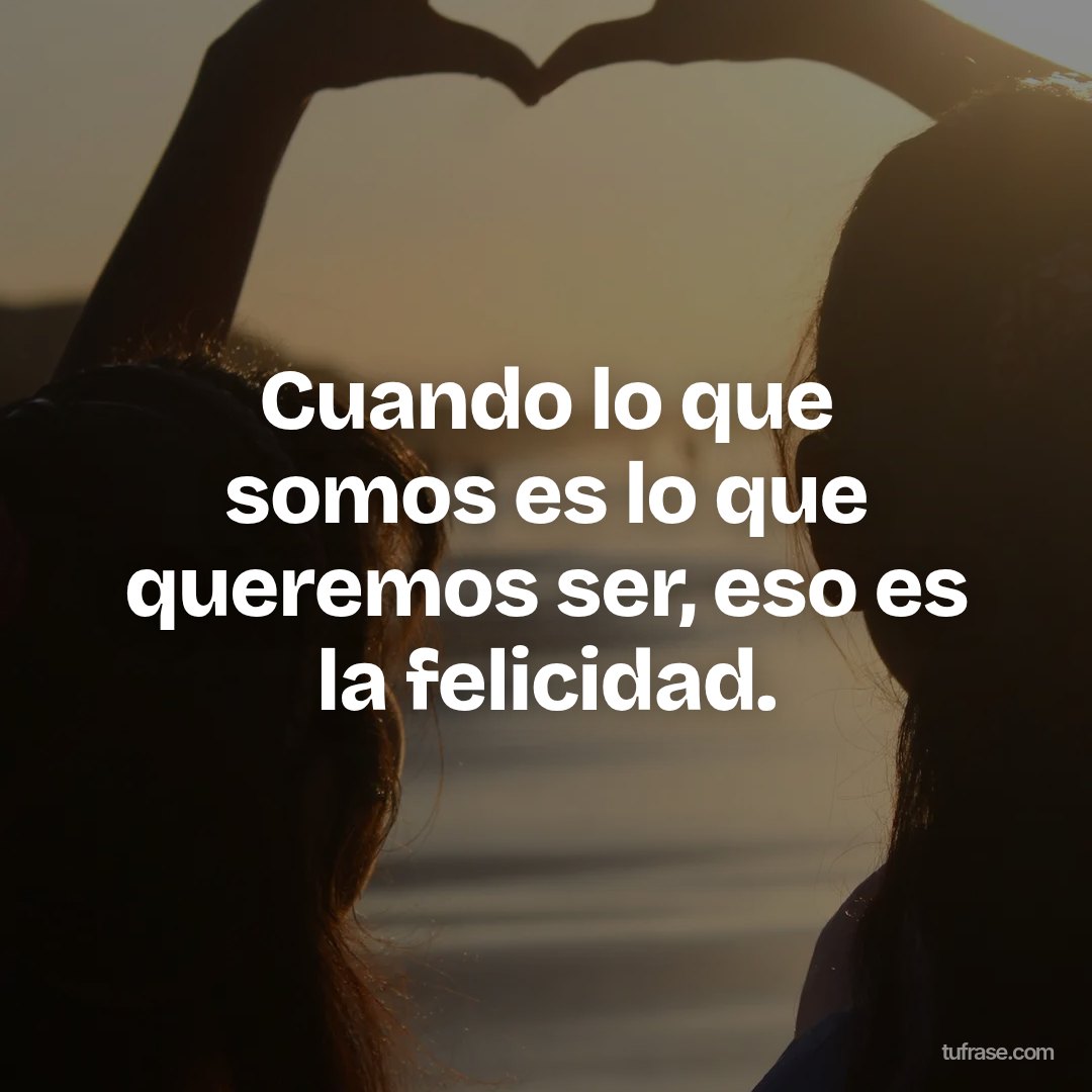 Cuando lo que somos es lo que queremos ser, eso es la felicidad.