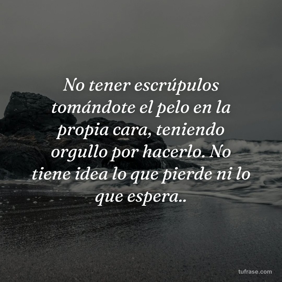 No tener escrúpulos tomándote el pelo en la propia cara, teniendo orgullo por hacerlo. No tiene idea lo que pierde ni lo que espera..
