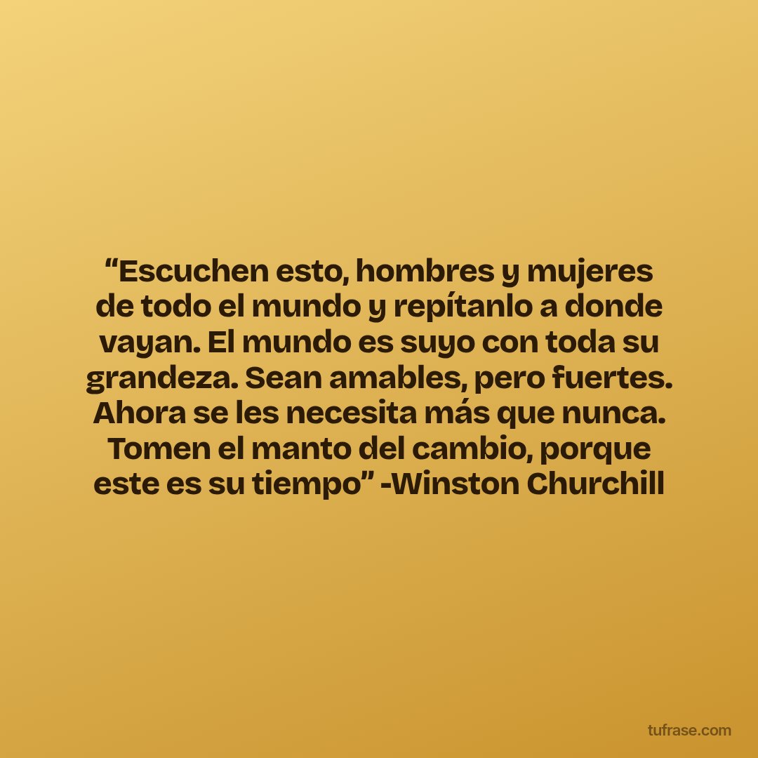 “Escuchen esto, hombres y mujeres de todo el mundo y repítanlo a donde vayan. El mundo es suyo con toda su grandeza. Sean amables, pero fuertes. Ahora se les necesita más que nunca. Tomen el manto del cambio, porque este es su tiempo” -Winston Churchill