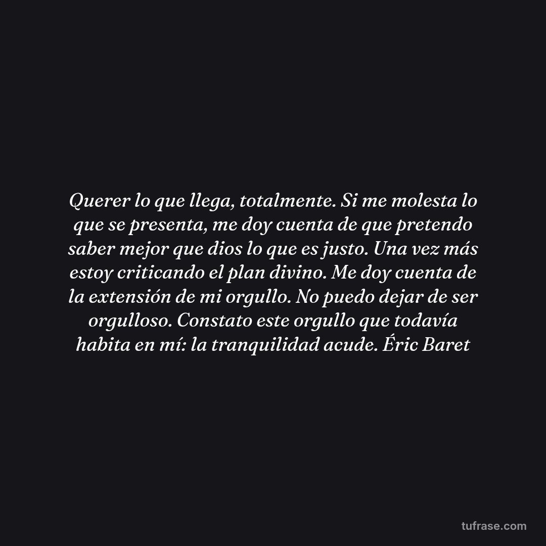 Querer lo que llega, totalmente. Si me molesta lo que se presenta, me doy cuenta de que pretendo saber mejor que dios lo que es justo. Una vez más estoy criticando el plan divino. Me doy cuenta de la extensión de mi orgullo. No puedo dejar de ser orgulloso. Constato este orgullo que todavía habita en mí: la tranquilidad acude. Éric Baret