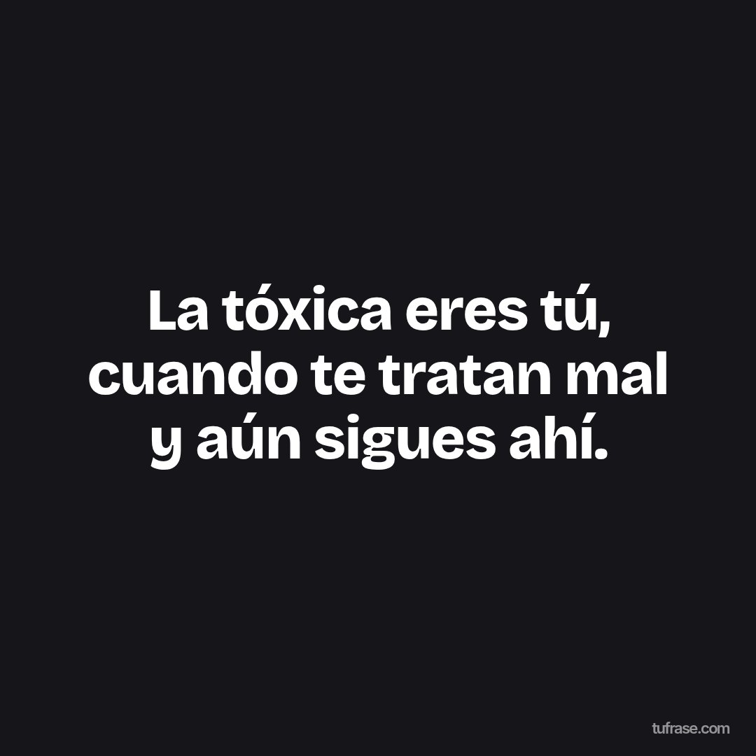 La tóxica eres tú, cuando te tratan mal y aún sigues ahí.