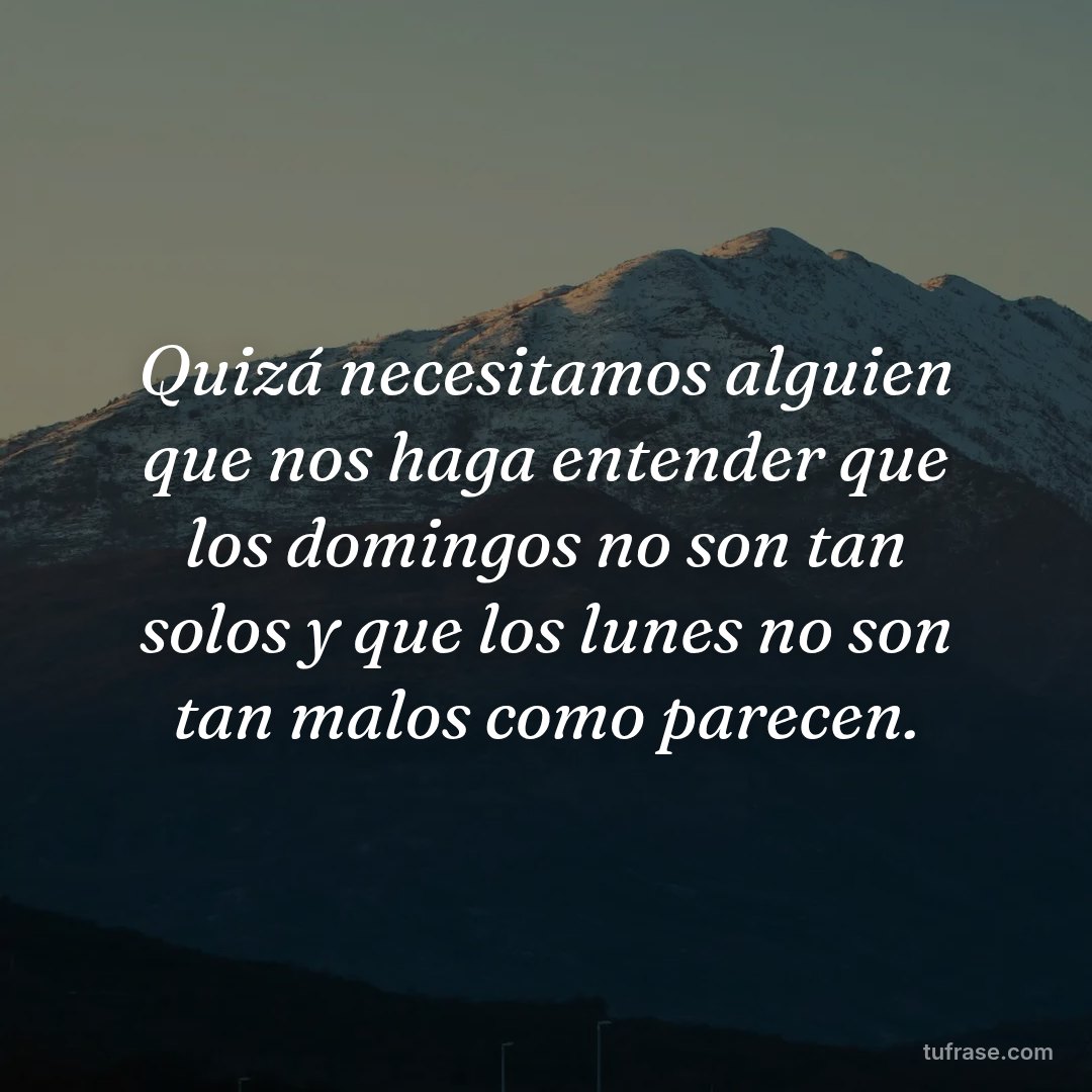 Quizá necesitamos alguien que nos haga entender que los domingos no son tan solos y que los lunes no son tan malos como parecen.