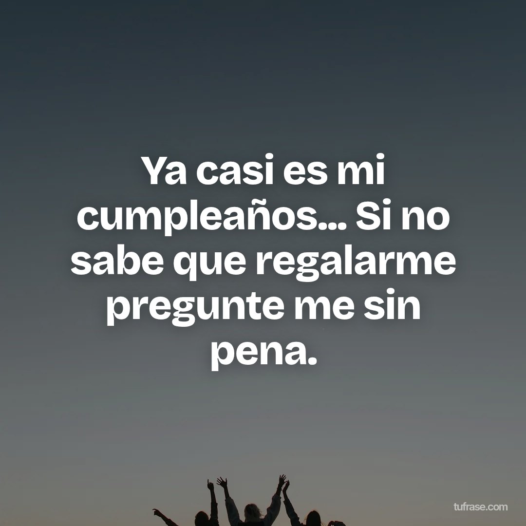 Ya casi es mi cumpleaños... Si no sabe que regalarme pregunte me sin pena.