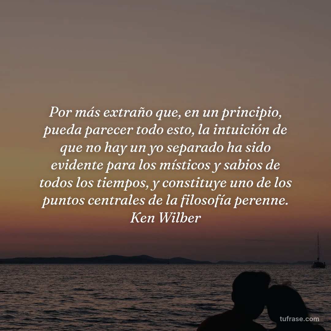 Por más extraño que, en un principio, pueda parecer todo esto, la intuición de que no hay un yo separado ha sido evidente para los místicos y sabios de todos los tiempos, y constituye uno de los puntos centrales de la filosofía perenne. Ken Wilber