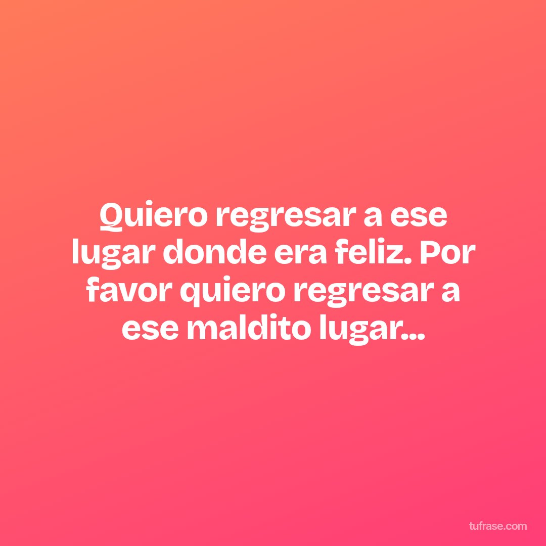 Quiero regresar a ese lugar donde era feliz. Por favor quiero regresar a ese maldito lugar...