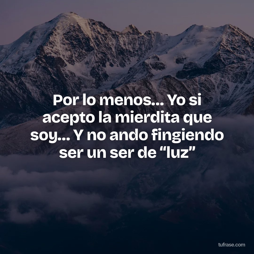 Por lo menos… Yo si acepto la mierdita que soy… Y no ando fingiendo ser un ser de “luz”