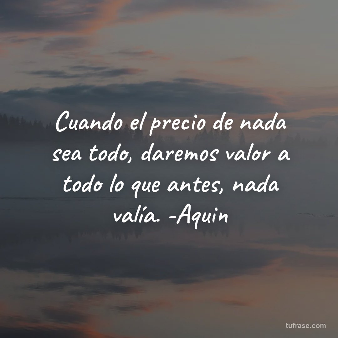 Cuando el precio de nada sea todo, daremos valor a todo lo que antes, nada valía. -Aquin