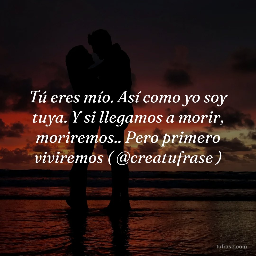 Tú eres mío. Así como yo soy tuya. Y si llegamos a morir, moriremos.. Pero primero viviremos ( @creatufrase )