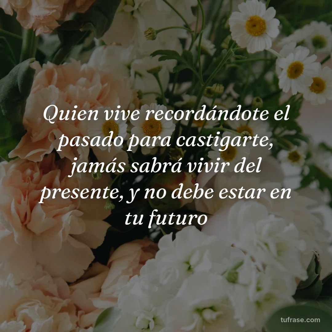 Quien vive recordándote el pasado para castigarte, jamás sabrá vivir del presente, y no debe estar en tu futuro