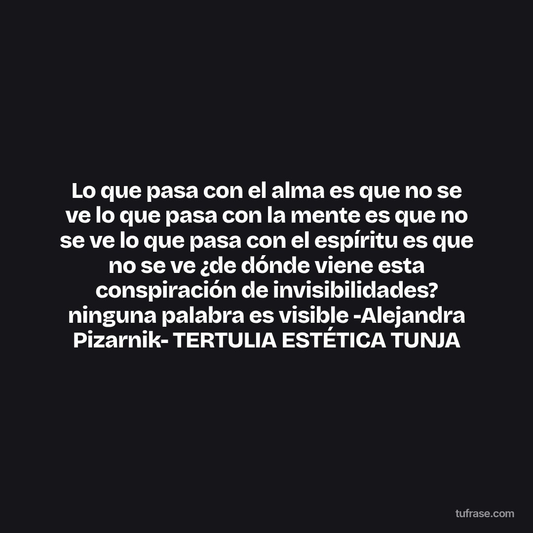 Lo que pasa con el alma es que no se ve lo que pasa con la mente es que no se ve lo que pasa con el espíritu es que no se ve ¿de dónde viene esta conspiración de invisibilidades? ninguna palabra es visible -Alejandra Pizarnik- TERTULIA ESTÉTICA TUNJA