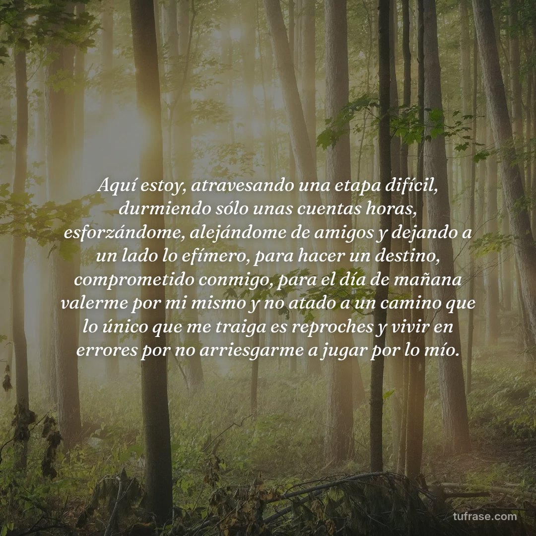 Aquí estoy, atravesando una etapa difícil, durmiendo sólo unas cuentas horas, esforzándome, alejándome de amigos y dejando a un lado lo efímero, para hacer un destino, comprometido conmigo, para el día de mañana valerme por mi mismo y no atado a un camino que lo único que me traiga es reproches y vivir en errores por no arriesgarme a jugar por lo mío.
