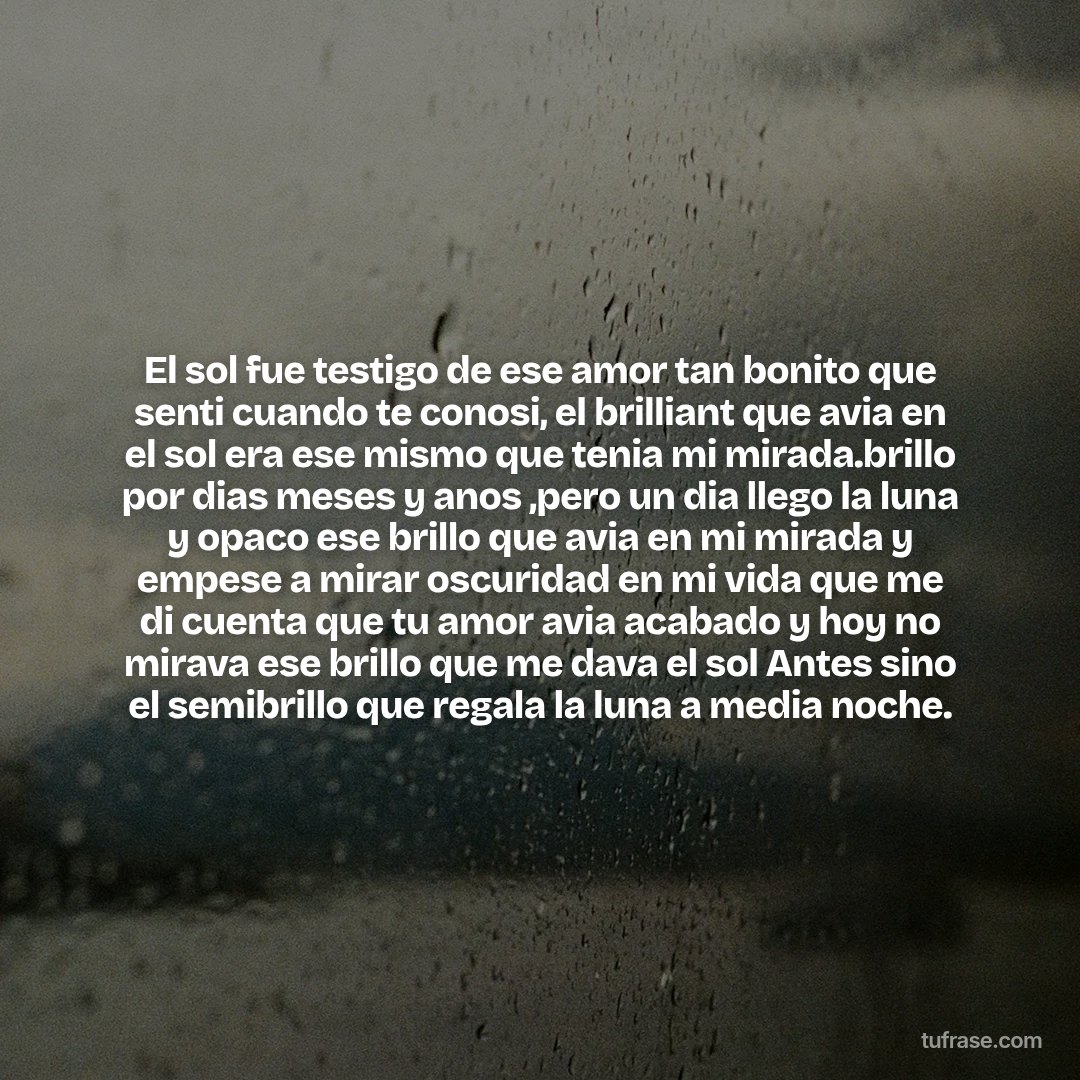 El sol fue testigo de ese amor tan bonito que senti cuando te conosi, el brilliant que avia en el sol era ese mismo que tenia mi mirada.brillo por dias meses y anos ,pero un dia llego la luna y opaco ese brillo que avia en mi mirada y empese a mirar oscuridad en mi vida que me di cuenta que tu amor avia acabado y hoy no mirava ese brillo que me dava el sol Antes sino el semibrillo que regala la luna a media noche.