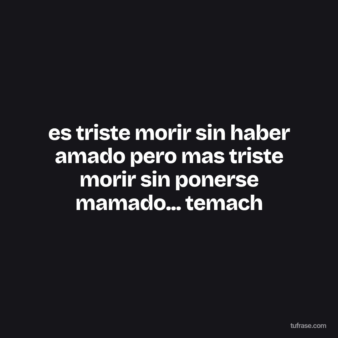 es triste morir sin haber amado pero mas triste morir sin ponerse mamado... temach