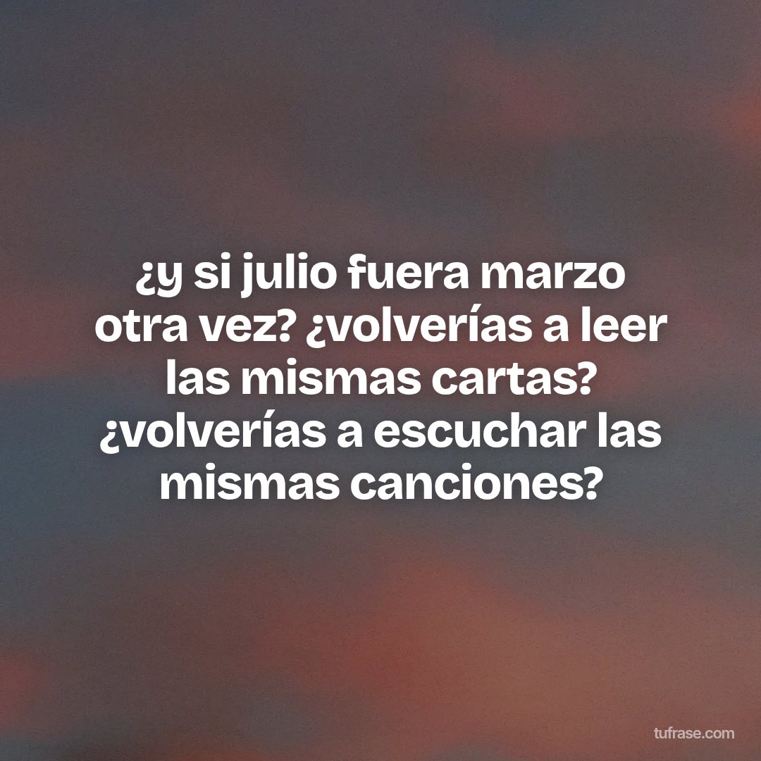 ¿y si julio fuera marzo otra vez? ¿volverías a leer las mismas cartas? ¿volverías a escuchar las mismas canciones?