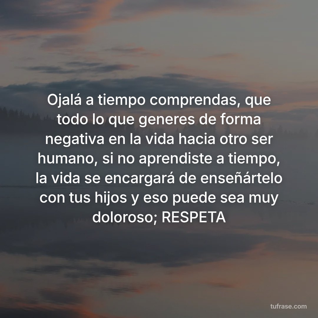 Ojalá a tiempo comprendas, que todo lo que generes de forma negativa en la vida hacia otro ser humano, si no aprendiste a tiempo, la vida se encargará de enseñártelo con tus hijos y eso puede sea muy doloroso; RESPETA