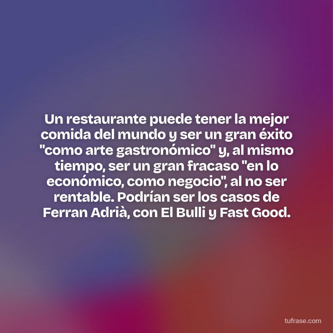 Un restaurante puede tener la mejor comida del mundo y ser un gran éxito "como arte gastronómico" y, al mismo tiempo, ser un gran fracaso "en lo económico, como negocio", al no ser rentable. Podrían ser los casos de Ferran Adrià, con El Bulli y Fast Good.