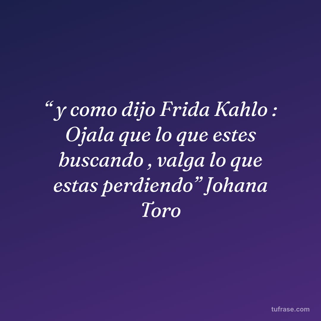 “ y como dijo Frida Kahlo : Ojala que lo que estes buscando , valga lo que estas perdiendo” Johana Toro