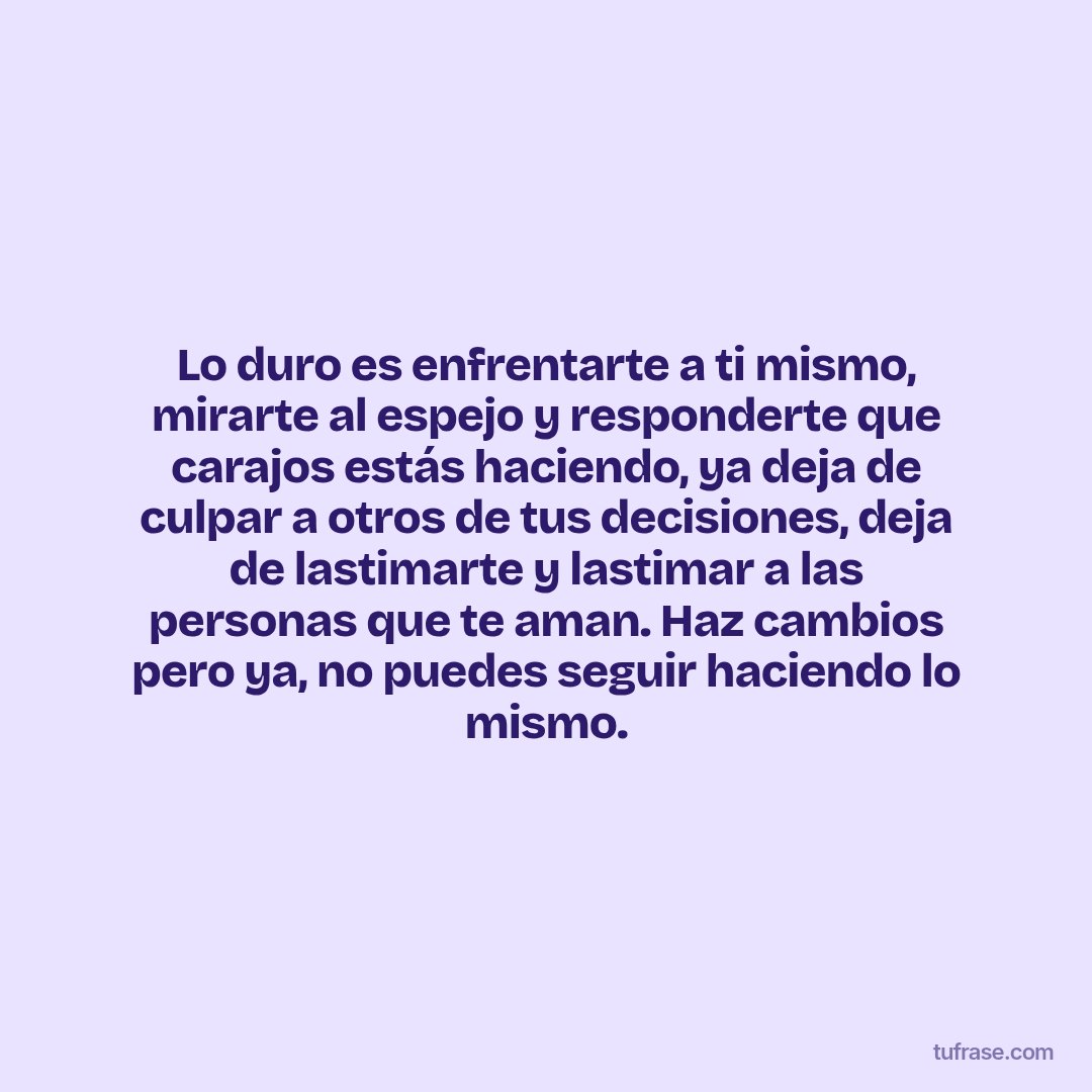 Lo duro es enfrentarte a ti mismo, mirarte al espejo y responderte que carajos estás haciendo, ya deja de culpar a otros de tus decisiones, deja de lastimarte y lastimar a las personas que te aman. Haz cambios pero ya, no puedes seguir haciendo lo mismo.
