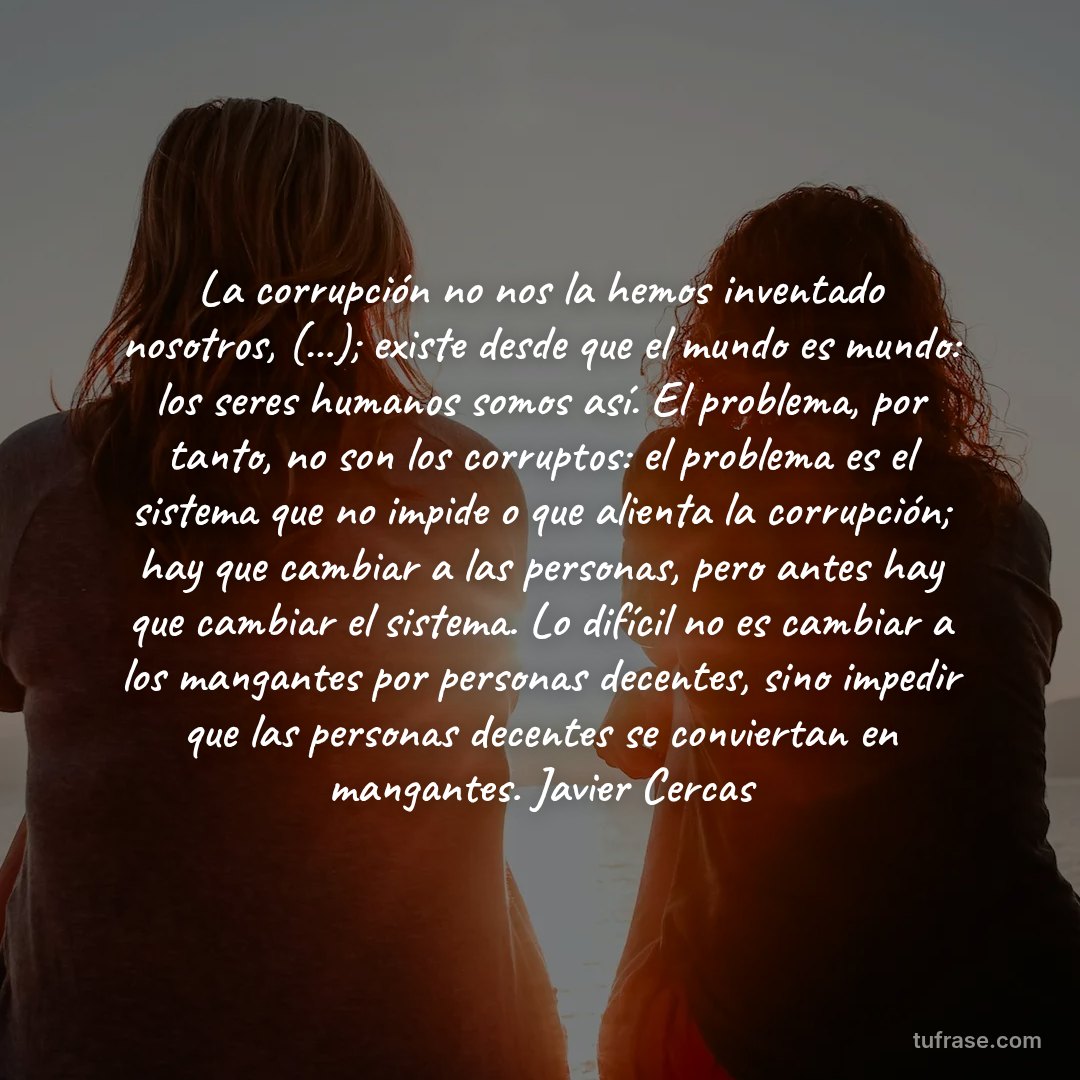 La corrupción no nos la hemos inventado nosotros, (...); existe desde que el mundo es mundo: los seres humanos somos así. El problema, por tanto, no son los corruptos: el problema es el sistema que no impide o que alienta la corrupción; hay que cambiar a las personas, pero antes hay que cambiar el sistema. Lo difícil no es cambiar a los mangantes por personas decentes, sino impedir que las personas decentes se conviertan en mangantes. Javier Cercas